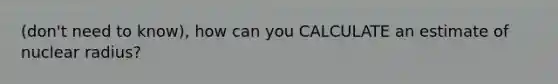 (don't need to know), how can you CALCULATE an estimate of nuclear radius?