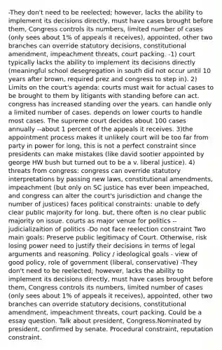 -They don't need to be reelected; however, lacks the ability to implement its decisions directly, must have cases brought before them, Congress controls its numbers, limited number of cases (only sees about 1% of appeals it receives), appointed, other two branches can override statutory decisions, constitutional amendment, impeachment threats, court packing. -1) court typically lacks the ability to implement its decisions directly (meaningful school desegregation in south did not occur until 10 years after brown, required prez and congress to step in). 2) Limits on the court's agenda: courts must wait for actual cases to be brought to them by litigants with standing before can act. congress has increased standing over the years. can handle only a limited number of cases. depends on lower courts to handle most cases. The supreme court decides about 100 cases annually --about 1 percent of the appeals it receives. 3)the appointment process makes it unlikely court will be too far from party in power for long, this is not a perfect constraint since presidents can make mistakes (like david sootier appointed by george HW bush but turned out to be a v. liberal justice). 4) threats from congress: congress can override statutory interpretations by passing new laws, constitutional amendments, impeachment (but only on SC justice has ever been impeached, and congress can alter the court's jurisdiction and change the number of justices) faces political constraints: unable to defy clear public majority for long. but, there often is no clear public majority on issue. courts as major venue for politics --judicializaition of politics -Do not face reelection constraint Two main goals: Preserve public legitimacy of Court. Otherwise, risk losing power need to justify their decisions in terms of legal arguments and reasoning. Policy / ideological goals - view of good policy, role of government (liberal, conservative) -They don't need to be reelected; however, lacks the ability to implement its decisions directly, must have cases brought before them, Congress controls its numbers, limited number of cases (only sees about 1% of appeals it receives), appointed, other two branches can override statutory decisions, constitutional amendment, impeachment threats, court packing. Could be a essay question. Talk about president, Congress.Nominated by president, confirmed by senate. Procedural constraint, reputation constraint.