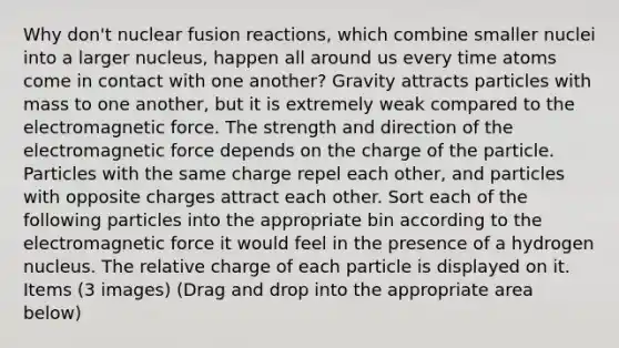 Why don't nuclear fusion reactions, which combine smaller nuclei into a larger nucleus, happen all around us every time atoms come in contact with one another? Gravity attracts particles with mass to one another, but it is extremely weak compared to the electromagnetic force. The strength and direction of the electromagnetic force depends on the charge of the particle. Particles with the same charge repel each other, and particles with opposite charges attract each other. Sort each of the following particles into the appropriate bin according to the electromagnetic force it would feel in the presence of a hydrogen nucleus. The relative charge of each particle is displayed on it. Items (3 images) (Drag and drop into the appropriate area below)