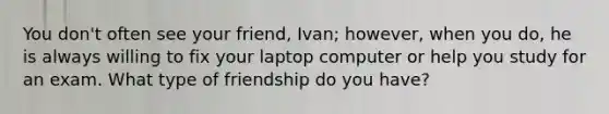 You don't often see your friend, Ivan; however, when you do, he is always willing to fix your laptop computer or help you study for an exam. What type of friendship do you have?