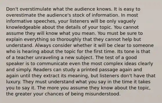 Don't overstimulate what the audience knows. It is easy to overestimate the audience's stock of information. In most informative speeches, your listeners will be only vaguely knowledgeable about the details of your topic. You cannot assume they will know what you mean. You must be sure to explain everything so thoroughly that they cannot help but understand. Always consider whether it will be clear to someone who is hearing about the topic for the first time. Its tone is that of a teacher unraveling a new subject. The test of a good speaker is to communicate even the most complex ideas clearly and simply. Readers can study a printed passage again and again until they extract its meaning, but listeners don't have that luxury. They must understand what you say in the time it takes you to say it. The more you assume they know about the topic, the greater your chances of being misunderstood.