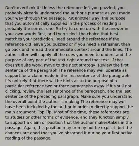 Don't overthink it! Unless the reference left you puzzled, you probably already understood the author's purpose as you made your way through the passage. Put another way, the purpose that you automatically supplied in the process of reading is probably the correct one. So try to come up with the answer in your own words first, and then select the choice that best matches your prediction. Read around the reference If the reference did leave you puzzled or if you need a refresher, then go back and reread the immediate context around the lines. The author often will supply all the cues you need to understand the purpose of any part of the text right around that text. If that doesn't quite work, move to the next strategy! Review the first sentence of the paragraph The reference may well operate as support for a claim made in the first sentence of the paragraph. It's unlikely that there will be hints as to the purpose of a particular reference two or three paragraphs away. If it's still not clicking, review the last sentence of the paragraph, and the last sentence of the preceding paragraph. Make sure you understand the overall point the author is making The reference may well have been included by the author in order to directly support the main argument. Top Tip: Most of the time, these references are to studies or other forms of evidence, and they function simply to support a claim or position that the author makes/takes in the passage. Again, this position may or may not be explicit, but the chances are good that you've absorbed it during your first active reading of the passage.