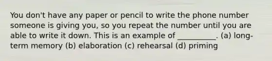 You don't have any paper or pencil to write the phone number someone is giving you, so you repeat the number until you are able to write it down. This is an example of __________. (a) long-term memory (b) elaboration (c) rehearsal (d) priming