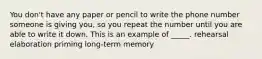 You don't have any paper or pencil to write the phone number someone is giving you, so you repeat the number until you are able to write it down. This is an example of _____. rehearsal elaboration priming long-term memory