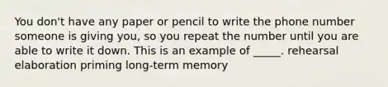 You don't have any paper or pencil to write the phone number someone is giving you, so you repeat the number until you are able to write it down. This is an example of _____. rehearsal elaboration priming long-term memory