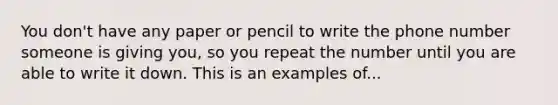 You don't have any paper or pencil to write the phone number someone is giving you, so you repeat the number until you are able to write it down. This is an examples of...