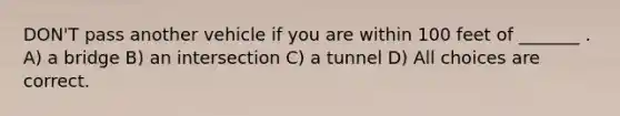 DON'T pass another vehicle if you are within 100 feet of _______ . A) a bridge B) an intersection C) a tunnel D) All choices are correct.