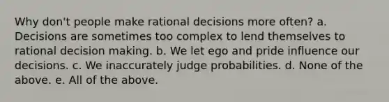 Why don't people make rational decisions more often? a. Decisions are sometimes too complex to lend themselves to rational decision making. b. We let ego and pride influence our decisions. c. We inaccurately judge probabilities. d. None of the above. e. All of the above.