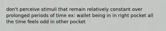 don't perceive stimuli that remain relatively constant over prolonged periods of time ex: wallet being in in right pocket all the time feels odd in other pocket