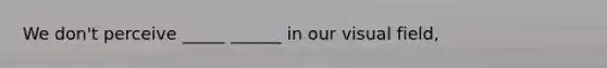 We don't perceive _____ ______ in our visual field,