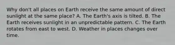 Why don't all places on Earth receive the same amount of direct sunlight at the same place? A. The Earth's axis is tilted. B. The Earth receives sunlight in an unpredictable pattern. C. The Earth rotates from east to west. D. Weather in places changes over time.