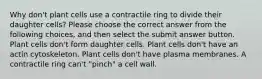 Why don't plant cells use a contractile ring to divide their daughter cells? Please choose the correct answer from the following choices, and then select the submit answer button. Plant cells don't form daughter cells. Plant cells don't have an actin cytoskeleton. Plant cells don't have plasma membranes. A contractile ring can't "pinch" a cell wall.