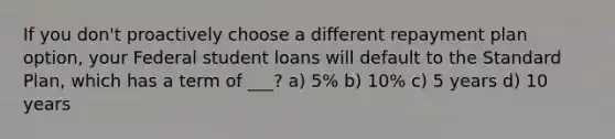 If you don't proactively choose a different repayment plan option, your Federal student loans will default to the Standard Plan, which has a term of ___? a) 5% b) 10% c) 5 years d) 10 years