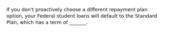 If you don't proactively choose a different repayment plan option, your Federal student loans will default to the Standard Plan, which has a term of _______.