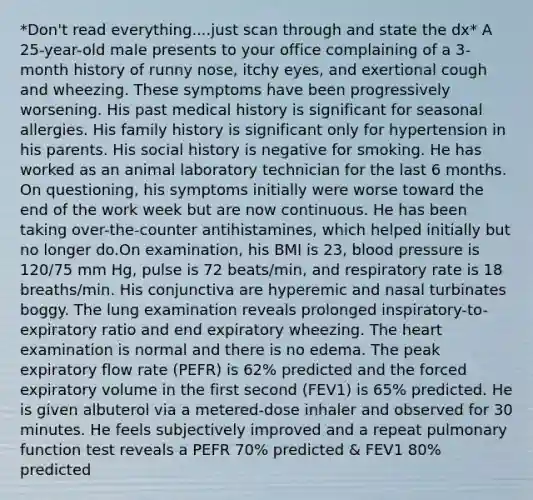 *Don't read everything....just scan through and state the dx* A 25-year-old male presents to your office complaining of a 3-month history of runny nose, itchy eyes, and exertional cough and wheezing. These symptoms have been progressively worsening. His past medical history is significant for seasonal allergies. His family history is significant only for hypertension in his parents. His social history is negative for smoking. He has worked as an animal laboratory technician for the last 6 months. On questioning, his symptoms initially were worse toward the end of the work week but are now continuous. He has been taking over-the-counter antihistamines, which helped initially but no longer do.On examination, his BMI is 23, blood pressure is 120/75 mm Hg, pulse is 72 beats/min, and respiratory rate is 18 breaths/min. His conjunctiva are hyperemic and nasal turbinates boggy. The lung examination reveals prolonged inspiratory-to-expiratory ratio and end expiratory wheezing. The heart examination is normal and there is no edema. The peak expiratory flow rate (PEFR) is 62% predicted and the forced expiratory volume in the first second (FEV1) is 65% predicted. He is given albuterol via a metered-dose inhaler and observed for 30 minutes. He feels subjectively improved and a repeat pulmonary function test reveals a PEFR 70% predicted & FEV1 80% predicted