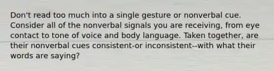 Don't read too much into a single gesture or nonverbal cue. Consider all of the nonverbal signals you are receiving, from eye contact to tone of voice and body language. Taken together, are their nonverbal cues consistent-or inconsistent--with what their words are saying?