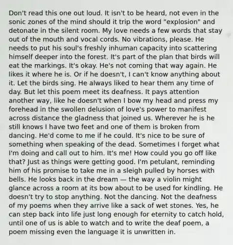 Don't read this one out loud. It isn't to be heard, not even in the sonic zones of the mind should it trip the word "explosion" and detonate in the silent room. My love needs a few words that stay out of the mouth and vocal cords. No vibrations, please. He needs to put his soul's freshly inhuman capacity into scattering himself deeper into the forest. It's part of the plan that birds will eat the markings. It's okay. He's not coming that way again. He likes it where he is. Or if he doesn't, I can't know anything about it. Let the birds sing. He always liked to hear them any time of day. But let this poem meet its deafness. It pays attention another way, like he doesn't when I bow my head and press my forehead in the swollen delusion of love's power to manifest across distance the gladness that joined us. Wherever he is he still knows I have two feet and one of them is broken from dancing. He'd come to me if he could. It's nice to be sure of something when speaking of the dead. Sometimes I forget what I'm doing and call out to him. It's me! How could you go off like that? Just as things were getting good. I'm petulant, reminding him of his promise to take me in a sleigh pulled by horses with bells. He looks back in the dream — the way a violin might glance across a room at its bow about to be used for kindling. He doesn't try to stop anything. Not the dancing. Not the deafness of my poems when they arrive like a sack of wet stones. Yes, he can step back into life just long enough for eternity to catch hold, until one of us is able to watch and to write the deaf poem, a poem missing even the language it is unwritten in.