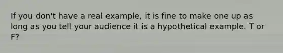 If you don't have a real example, it is fine to make one up as long as you tell your audience it is a hypothetical example. T or F?