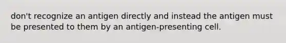 don't recognize an antigen directly and instead the antigen must be presented to them by an antigen-presenting cell.