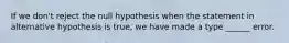 If we don't reject the null hypothesis when the statement in alternative hypothesis is true, we have made a type ______ error.