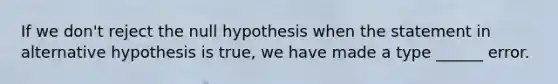 If we don't reject the null hypothesis when the statement in alternative hypothesis is true, we have made a type ______ error.