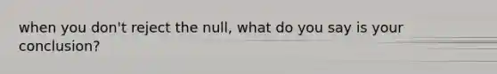 when you don't reject the null, what do you say is your conclusion?