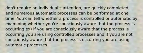 don't require an individual's attention, are quickly completed, and numerous automatic processes can be performed at one time. You can tell whether a process is controlled or automatic by examining whether you're consciously aware that the process is occurring ex) if you are consciously aware that the process is occurring you are using controlled processes and if you are not consciously aware that the process is occurring you are using automatic processes