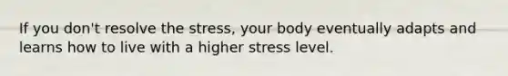 If you don't resolve the stress, your body eventually adapts and learns how to live with a higher stress level.