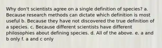 Why don't scientists agree on a single definition of species? a. Because research methods can dictate which definition is most useful b. Because they have not discovered the true definition of a species. c. Because different scientists have different philosophies about defining species. d. All of the above. e. a and b only f. a and c only