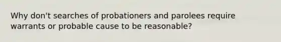 Why don't searches of probationers and parolees require warrants or probable cause to be reasonable?