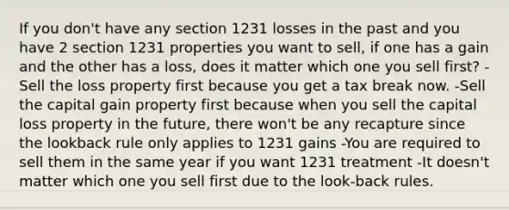 If you don't have any section 1231 losses in the past and you have 2 section 1231 properties you want to sell, if one has a gain and the other has a loss, does it matter which one you sell first? -Sell the loss property first because you get a tax break now. -Sell the capital gain property first because when you sell the capital loss property in the future, there won't be any recapture since the lookback rule only applies to 1231 gains -You are required to sell them in the same year if you want 1231 treatment -It doesn't matter which one you sell first due to the look-back rules.