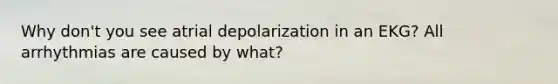 Why don't you see atrial depolarization in an EKG? All arrhythmias are caused by what?