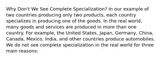 Why Don't We See Complete Specialization? In our example of two countries producing only two products, each country specializes in producing one of the goods. In the real world, many goods and services are produced in more than one country. For example, the United States, Japan, Germany, China, Canada, Mexico, India, and other countries produce automobiles. We do not see complete specialization in the real world for three main reasons: