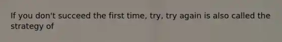 If you don't succeed the first time, try, try again is also called the strategy of