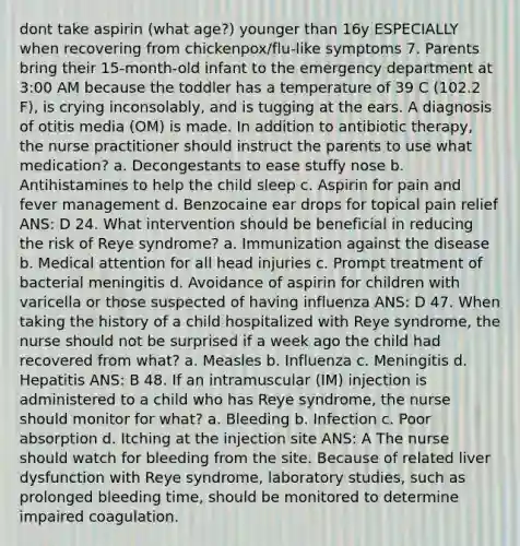 dont take aspirin (what age?) younger than 16y ESPECIALLY when recovering from chickenpox/flu-like symptoms 7. Parents bring their 15-month-old infant to the emergency department at 3:00 AM because the toddler has a temperature of 39 C (102.2 F), is crying inconsolably, and is tugging at the ears. A diagnosis of otitis media (OM) is made. In addition to antibiotic therapy, the nurse practitioner should instruct the parents to use what medication? a. Decongestants to ease stuffy nose b. Antihistamines to help the child sleep c. Aspirin for pain and fever management d. Benzocaine ear drops for topical pain relief ANS: D 24. What intervention should be beneficial in reducing the risk of Reye syndrome? a. Immunization against the disease b. Medical attention for all head injuries c. Prompt treatment of bacterial meningitis d. Avoidance of aspirin for children with varicella or those suspected of having influenza ANS: D 47. When taking the history of a child hospitalized with Reye syndrome, the nurse should not be surprised if a week ago the child had recovered from what? a. Measles b. Influenza c. Meningitis d. Hepatitis ANS: B 48. If an intramuscular (IM) injection is administered to a child who has Reye syndrome, the nurse should monitor for what? a. Bleeding b. Infection c. Poor absorption d. Itching at the injection site ANS: A The nurse should watch for bleeding from the site. Because of related liver dysfunction with Reye syndrome, laboratory studies, such as prolonged bleeding time, should be monitored to determine impaired coagulation.