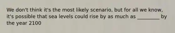 We don't think it's the most likely scenario, but for all we know, it's possible that sea levels could rise by as much as _________ by the year 2100