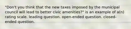 "Don't you think that the new taxes imposed by the municipal council will lead to better civic amenities?" is an example of a(n) rating scale. leading question. open-ended question. closed-ended question.