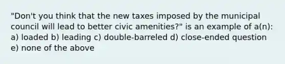 "Don't you think that the new taxes imposed by the municipal council will lead to better civic amenities?" is an example of a(n): a) loaded b) leading c) double-barreled d) close-ended question e) none of the above