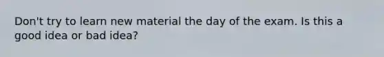 Don't try to learn new material the day of the exam. Is this a good idea or bad idea?