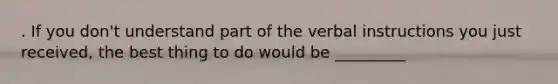 . If you don't understand part of the verbal instructions you just received, the best thing to do would be _________