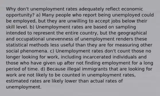 Why don't <a href='https://www.questionai.com/knowledge/kh7PJ5HsOk-unemployment-rate' class='anchor-knowledge'>unemployment rate</a>s adequately reflect economic opportunity? a) Many people who report being unemployed could be employed, but they are unwilling to accept jobs below their skill level. b) Unemployment rates are based on sampling intended to represent the entire country, but the geographical and occupational unevenness of unemployment renders these statistical methods less useful than they are for measuring other social phenomena. c) Unemployment rates don't count those no longer looking for work, including incarcerated individuals and those who have given up after not finding employment for a long period of time. d) Because illegal immigrants that are looking for work are not likely to be counted in unemployment rates, estimated rates are likely lower than actual rates of unemployment.