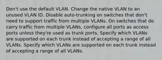 Don't use the default VLAN. Change the native VLAN to an unused VLAN ID. Disable auto-trunking on switches that don't need to support traffic from multiple VLANs. On switches that do carry traffic from multiple VLANs, configure all ports as access ports unless they're used as trunk ports. Specify which VLANs are supported on each trunk instead of accepting a range of all VLANs. Specify which VLANs are supported on each trunk instead of accepting a range of all VLANs.