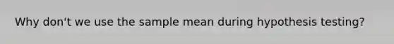 Why don't we use the sample mean during hypothesis testing?