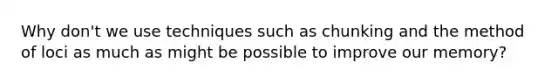 Why don't we use techniques such as chunking and the method of loci as much as might be possible to improve our memory?