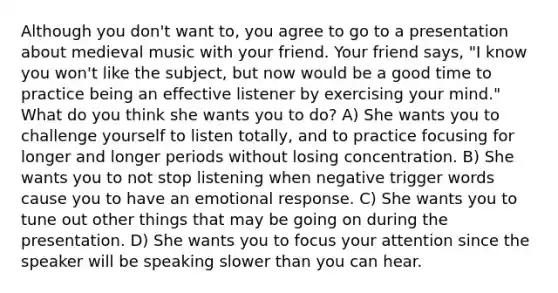 Although you don't want to, you agree to go to a presentation about medieval music with your friend. Your friend says, "I know you won't like the subject, but now would be a good time to practice being an effective listener by exercising your mind." What do you think she wants you to do? A) She wants you to challenge yourself to listen totally, and to practice focusing for longer and longer periods without losing concentration. B) She wants you to not stop listening when negative trigger words cause you to have an emotional response. C) She wants you to tune out other things that may be going on during the presentation. D) She wants you to focus your attention since the speaker will be speaking slower than you can hear.