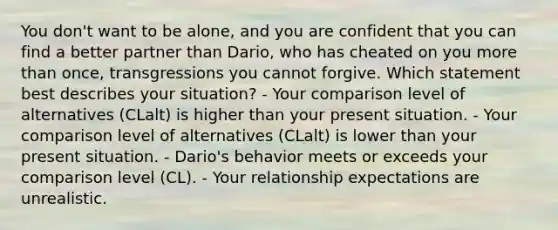 You don't want to be alone, and you are confident that you can find a better partner than Dario, who has cheated on you more than once, transgressions you cannot forgive. Which statement best describes your situation? - Your comparison level of alternatives (CLalt) is higher than your present situation. - Your comparison level of alternatives (CLalt) is lower than your present situation. - Dario's behavior meets or exceeds your comparison level (CL). - Your relationship expectations are unrealistic.