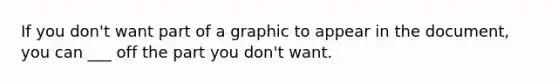 If you don't want part of a graphic to appear in the document, you can ___ off the part you don't want.