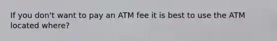 If you don't want to pay an ATM fee it is best to use the ATM located where?