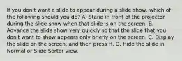 If you don't want a slide to appear during a slide show, which of the following should you do? A. Stand in front of the projector during the slide show when that slide is on the screen. B. Advance the slide show very quickly so that the slide that you don't want to show appears only briefly on the screen. C. Display the slide on the screen, and then press H. D. Hide the slide in Normal or Slide Sorter view.