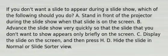 If you don't want a slide to appear during a slide show, which of the following should you do? A. Stand in front of the projector during the slide show when that slide is on the screen. B. Advance the slide show very quickly so that the slide that you don't want to show appears only briefly on the screen. C. Display the slide on the screen, and then press H. D. Hide the slide in Normal or Slide Sorter view.